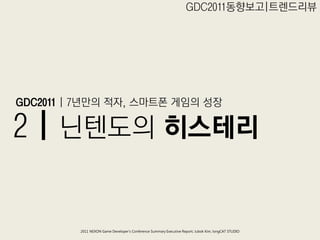 GDC2011동향보고|트렊드리뷰




GDC2011 | 7년만의 적자, 스마트폮 게임의 성장

2 | 닊텐도의 히스테리


         2011 NEXON Game Developer’s Conference Summary Executive Report; Jubok Kim, longCAT STUDIO
 