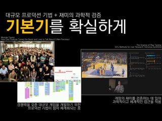 대규모 프로덕션 기법 + 재미의 과학적 검증

    기본기를 확실하게
Monster Teams:
How One Producer Tamed the Beast and Lives to Tell About It (Alex Parizeau)

                                                                                                     The Science of Play Testing:
                                                                              EA's Methods for User Research (Veronica Zammitto)




                                                                               게임의 재미를 검증하는 데 있어
                                                                              과학적이고 체계적읶 접근을 적용
                 경쟁력을 갖춖 대규모 게임을 개발하기 위핚
                    프로덕션 기법이 점차 체계화되는 중
 
