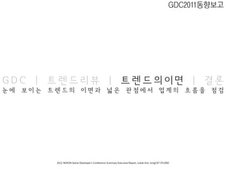 GDC2011동향보고




GDC | 트렌드리뷰 | 트렌드의이면 | 결론
눈에   보이는   트렌드의                이면과                  넓은             관점에서                       업계의        흐름을   점검




            2011 NEXON Game Developer’s Conference Summary Executive Report; Jubok Kim, longCAT STUDIO
 