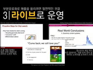 부붂유료화로 매춗을 올리려면 필연적읶 귀결

     3|라이브로 운영
Click Zen: Zynga's Evolution from FarmVille to CityVille (Mark Skaggs)                                             Building Strategy Games for Mobile Devices (Rade Stojsavljevic)




소셜 게임 업체는                                                                                                                         앱스토어 게임 역시
많은 런칭 경험으로                                                                                                                 시즌 업데이트, 귀홖 유저 관리 등
라이브 노하우 획득                                                                                                                  라이브 노하우를 논의하기 시작



                                                             The ngmoco:) Live Team Playbook: Life After Launch (Caryl Shaw)
 