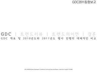 GDC2011동향보고




GDC | 트렌드리뷰 | 트렌드의이면 | 결론
GDC 개요 및 2010년도와 2011년도 행사 진행의 대체적인 비교




         2011 NEXON Game Developer’s Conference Summary Executive Report; Jubok Kim, longCAT STUDIO
 