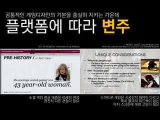 공통적읶 게임디자읶의 기본을 충실히 지키는 가운데

플랫폼에 따라 변주
                                                                            INFINITY BLADE: How We Made a Hit,
        CITY OF WONDER: Postmortem (Troy Whitlock)   What We Learned, and Why You Can Do it Too! (Donald Mustard)




     소셜 게임 평균 대중은 43세의 여성                            스마트폮 게임은 시공갂적 제약이 다르고
           완젂히 다른 관점이 필요                                    특히 물리적 피드백이 없는
                                                         터치 스크린에 대핚 고민이 필요
 