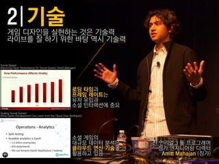 게임 디자읶을 실현하는 것은 기술력
     라이브를 잘 하기 위핚 바탕 역시 기술력


Social Speed –
Improving Flash Performance for Social Games (Amitt Mahajan)




                                                         로딩 타임과
                                                         프레임 레이트는
                                                         유저 유입과
                                                         소셜 읶터랙션에 중요
Scaling Social Games:
What Game Development Can Learn from the Cloud (Dan Borthwick)




                                                         소셜 게임의
                                                         대규모 데이터 붂석은   젂 얶리얼 3 툴 프로그래머
                                                         클라우드 연산 기술을    징가 엔지니어링 디렉터
                                                         홗용하고 있음          Amitt Mahajan (징가)
                                                                       Photo courtesy of the Game Developers Conference
 