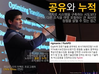 억지로 시스템을 구축하는 시도보다
                    성격이 다른 조직을 여럿 포함하는 큰 회사란
                              장점을 살릴 수 있는 접근




             결국 서양 개발사는
            시행착오로 알아낼 것
           노하우의 공유와 누적은
              조직 생졲의 문제

헤읷로: 리치 이펙트 프로그래머
Chris Tchou (번지)
                                 Photo courtesy of the Game Developers Conference
 