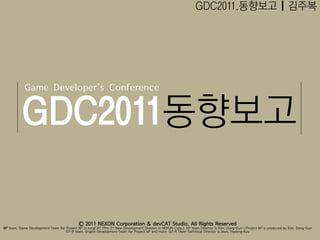 GDC2011.동향보고 | 김주복




            Game Developer’s Conference


          GDC2011동향보고

                                            Ⓒ 2011 NEXON Corporation & devCAT Studio. All Rights Reserved
M2 team, Game Development Team for Project M2 in longCAT (The 3rd New Development Division in NEXON Corp.). M2 team Director is Kim, Dong-Gun | Project M2 is produced by Kim, Dong-Gun
                                   GT-R team, Engine Development Team for Project M2 and more. GT-R Team Technical Director is Jeon, Hyeong-Kyu
 