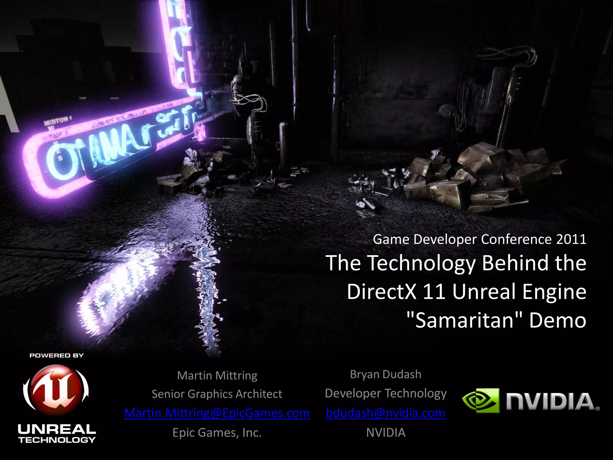 Game Developer Conference 2011
                                The Technology Behind the
                                  DirectX 11 Unreal Engine
                                        "Samaritan" Demo

        Martin Mittring             Bryan Dudash
    Senior Graphics Architect   Developer Technology
Martin.Mittring@EpicGames.com   bdudash@nvidia.com
        Epic Games, Inc.              NVIDIA
 