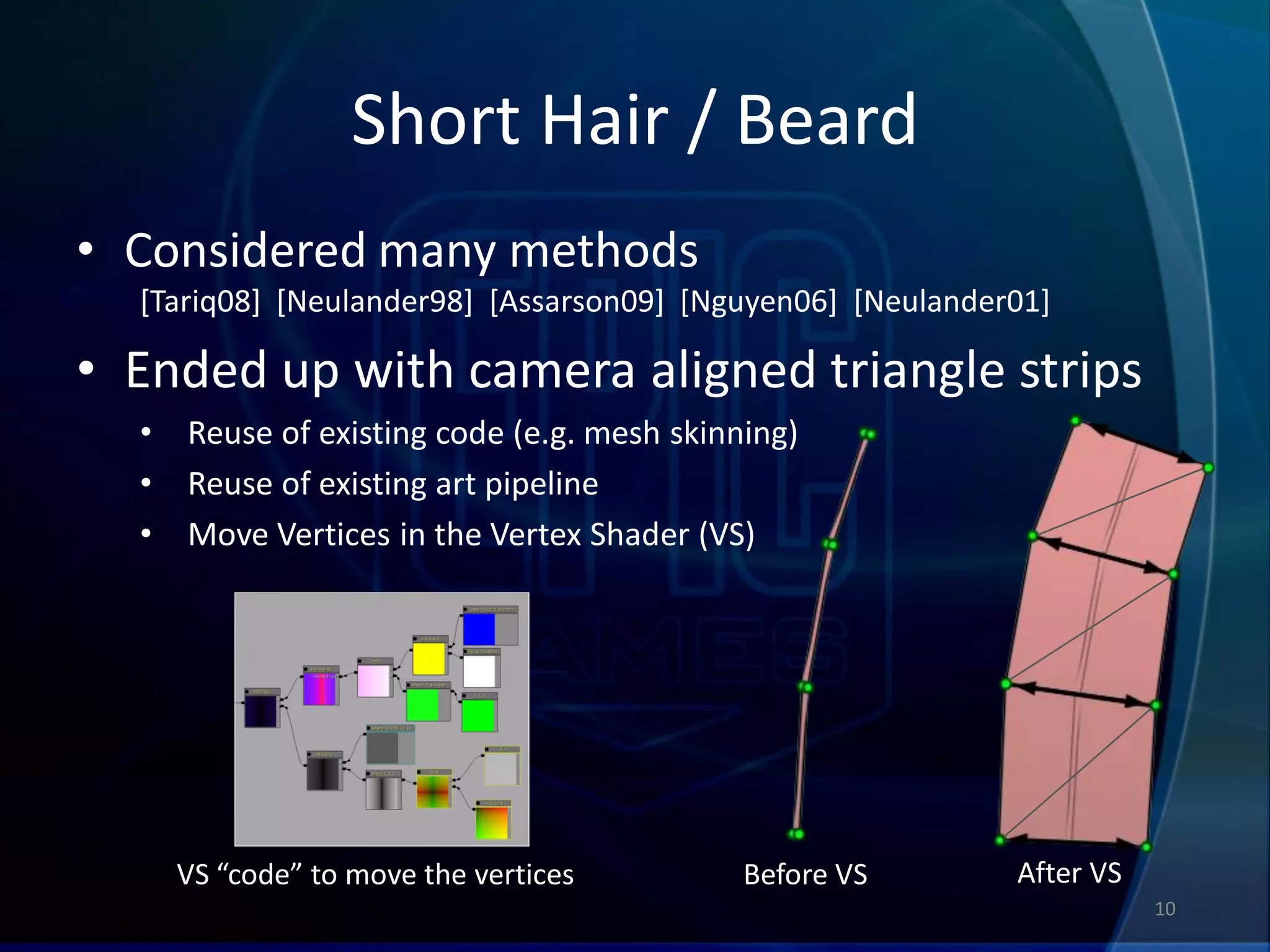 Short Hair / Beard
• Considered many methods
  [Tariq08] [Neulander98] [Assarson09] [Nguyen06] [Neulander01]

• Ended up with camera aligned triangle strips
  •   Reuse of existing code (e.g. mesh skinning)
  •   Reuse of existing art pipeline
  •   Move Vertices in the Vertex Shader (VS)




      VS “code” to move the vertices         Before VS      After VS
                                                                       10
 