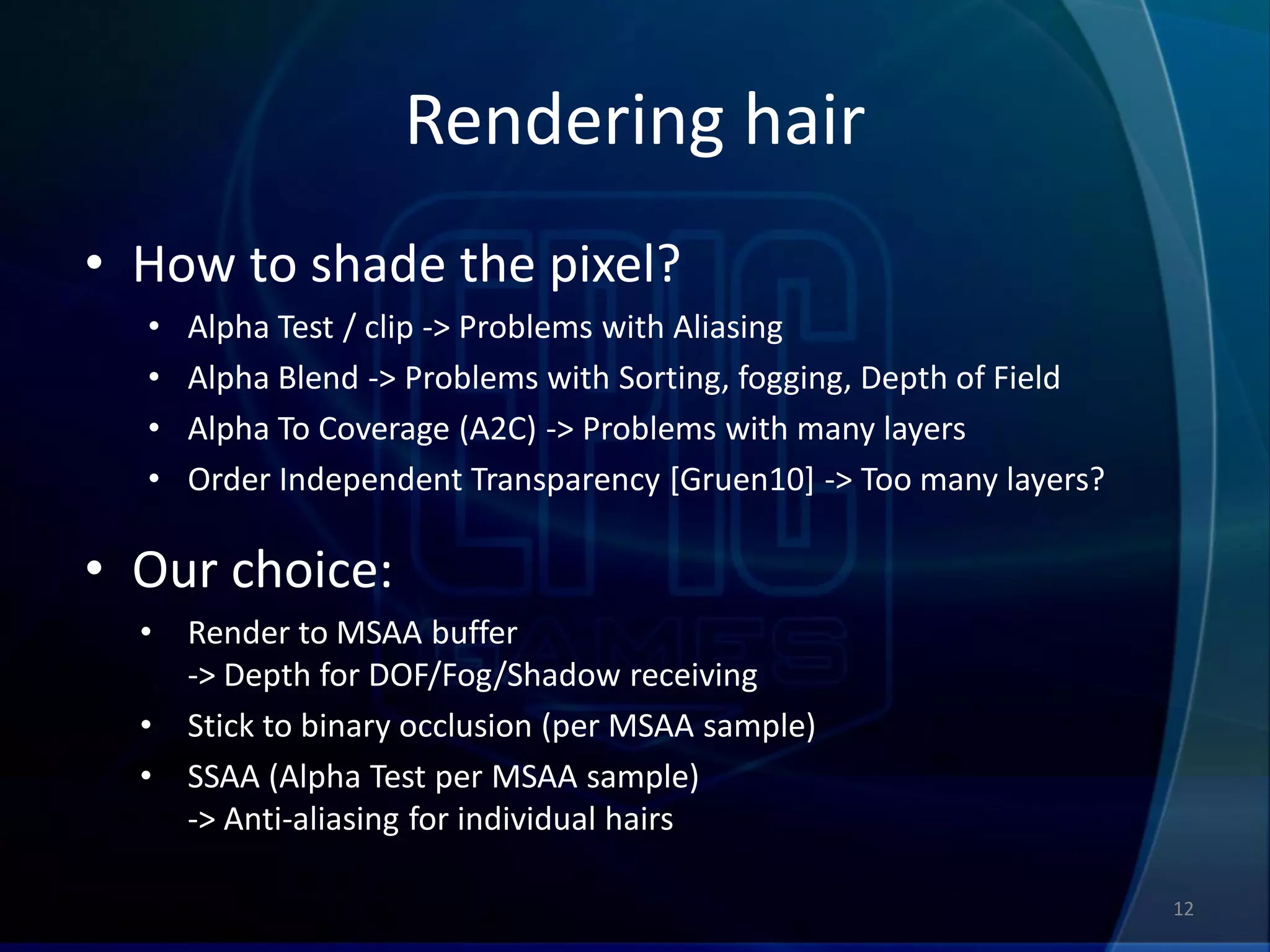 Rendering hair
• How to shade the pixel?
  •   Alpha Test / clip -> Problems with Aliasing
  •   Alpha Blend -> Problems with Sorting, fogging, Depth of Field
  •   Alpha To Coverage (A2C) -> Problems with many layers
  •   Order Independent Transparency [Gruen10] -> Too many layers?

• Our choice:
  •   Render to MSAA buffer
      -> Depth for DOF/Fog/Shadow receiving
  •   Stick to binary occlusion (per MSAA sample)
  •   SSAA (Alpha Test per MSAA sample)
      -> Anti-aliasing for individual hairs

                                                                      12
 