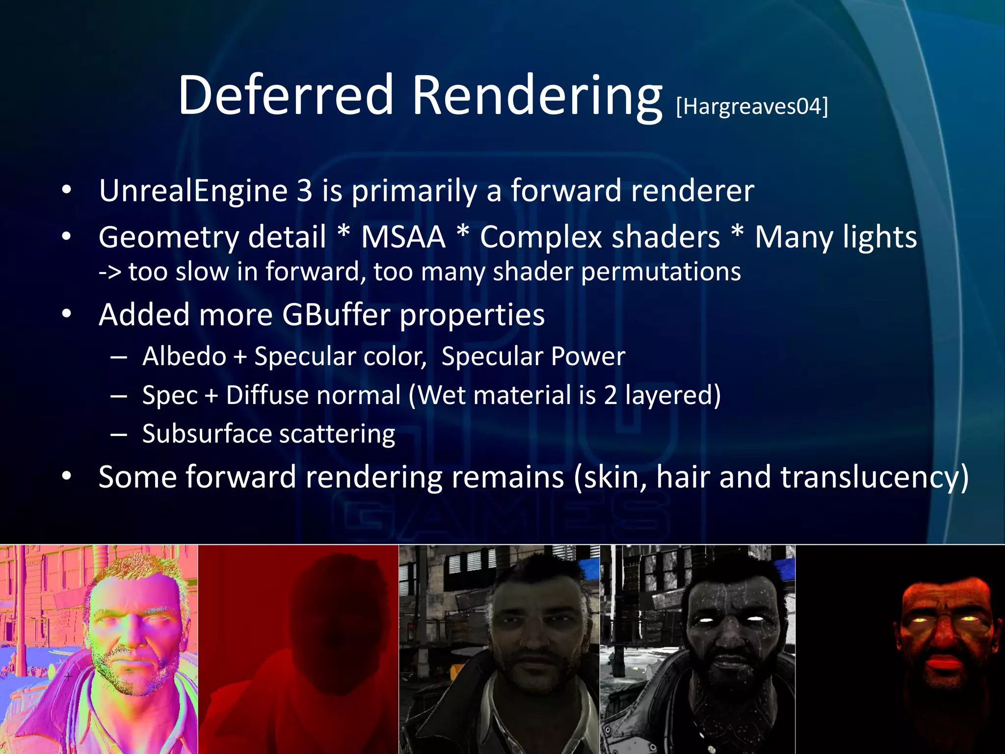 Deferred Rendering [Hargreaves04]
• UnrealEngine 3 is primarily a forward renderer
• Geometry detail * MSAA * Complex shaders * Many lights
  -> too slow in forward, too many shader permutations
• Added more GBuffer properties
   – Albedo + Specular color, Specular Power
   – Spec + Diffuse normal (Wet material is 2 layered)
   – Subsurface scattering
• Some forward rendering remains (skin, hair and translucency)
 