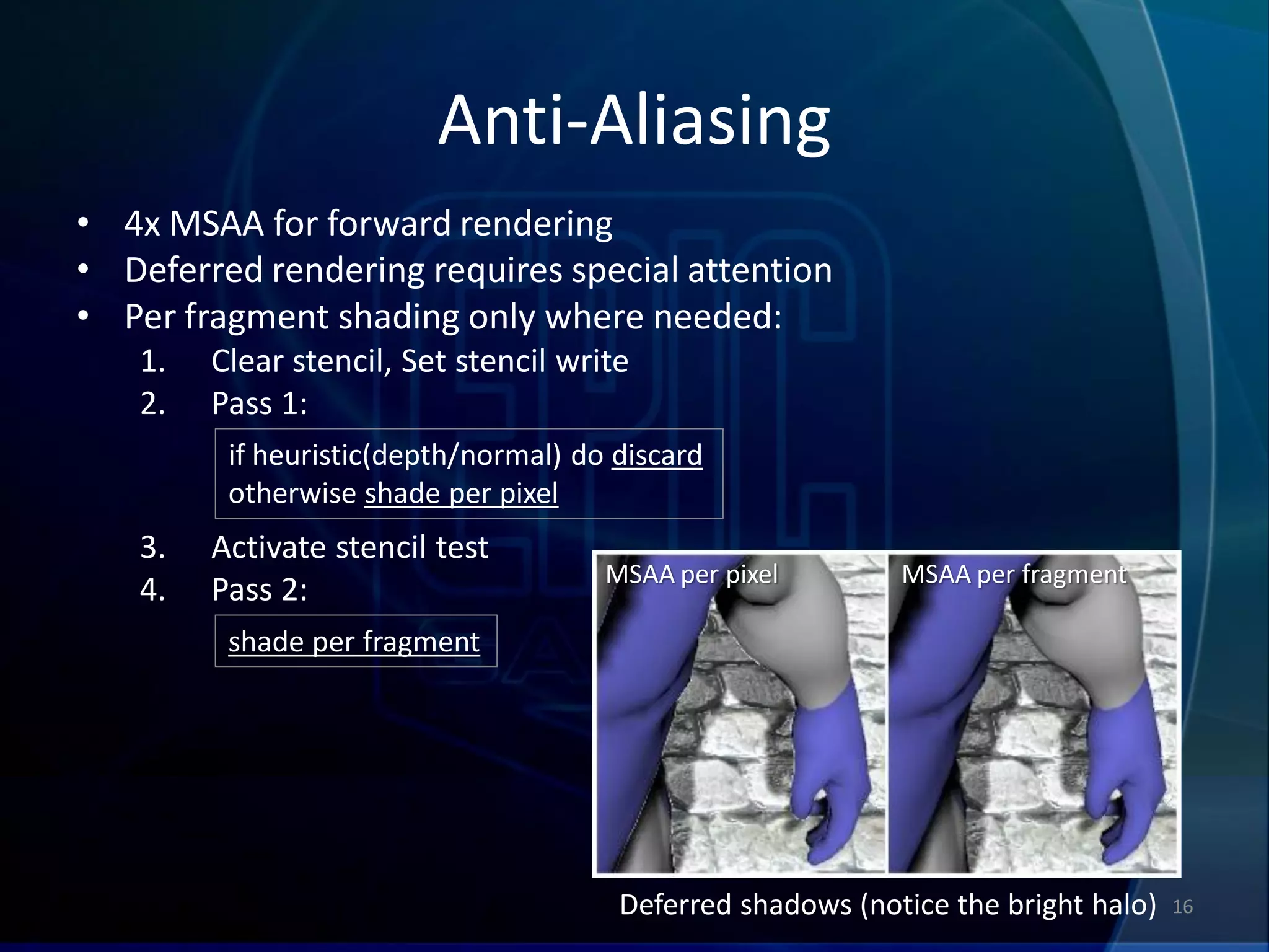 Anti-Aliasing
• 4x MSAA for forward rendering
• Deferred rendering requires special attention
• Per fragment shading only where needed:
   1.   Clear stencil, Set stencil write
   2.   Pass 1:
         if heuristic(depth/normal) do discard
         otherwise shade per pixel
   3.   Activate stencil test
                                      MSAA per pixel        MSAA per fragment
   4.   Pass 2:
         shade per fragment




                                       Deferred shadows (notice the bright halo)   16
 