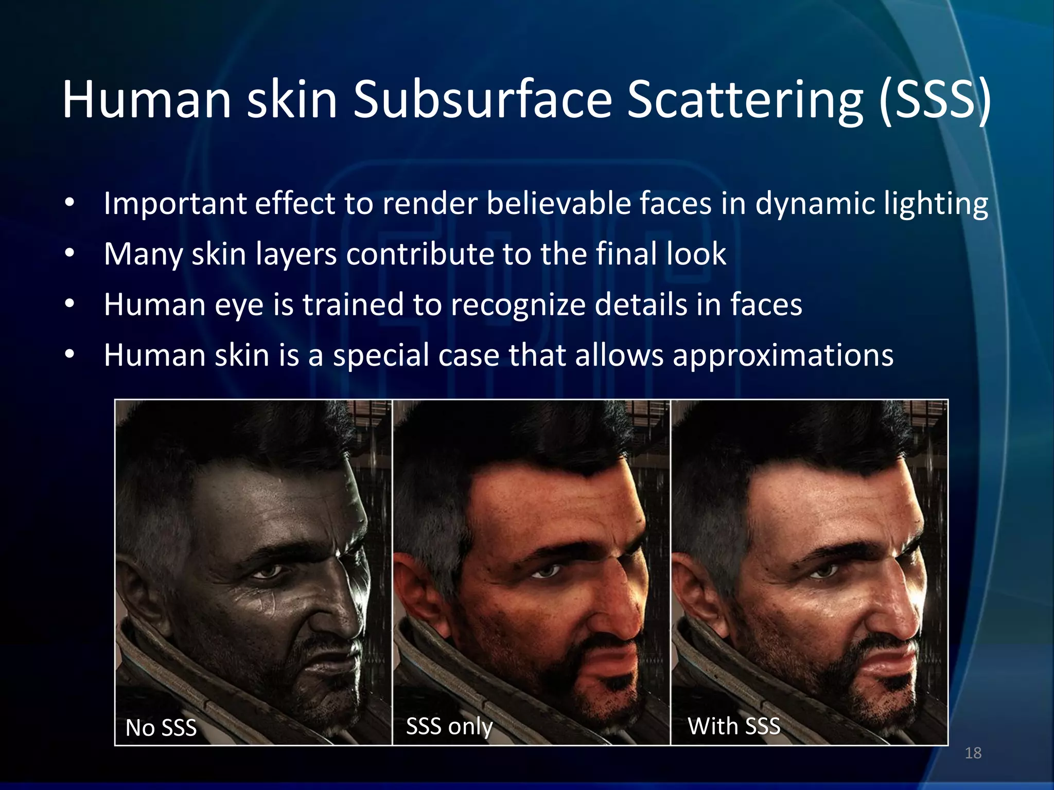 Human skin Subsurface Scattering (SSS)
•   Important effect to render believable faces in dynamic lighting
•   Many skin layers contribute to the final look
•   Human eye is trained to recognize details in faces
•   Human skin is a special case that allows approximations




     No SSS              SSS only            With SSS
                                                                 18
 