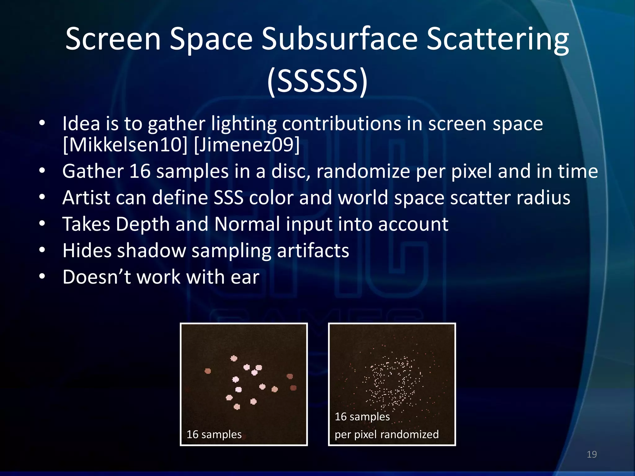 Screen Space Subsurface Scattering
               (SSSSS)
• Idea is to gather lighting contributions in screen space
  [Mikkelsen10] [Jimenez09]
• Gather 16 samples in a disc, randomize per pixel and in time
• Artist can define SSS color and world space scatter radius
• Takes Depth and Normal input into account
• Hides shadow sampling artifacts
• Doesn’t work with ear




                                16 samples
                16 samples      per pixel randomized
                                                            19
 