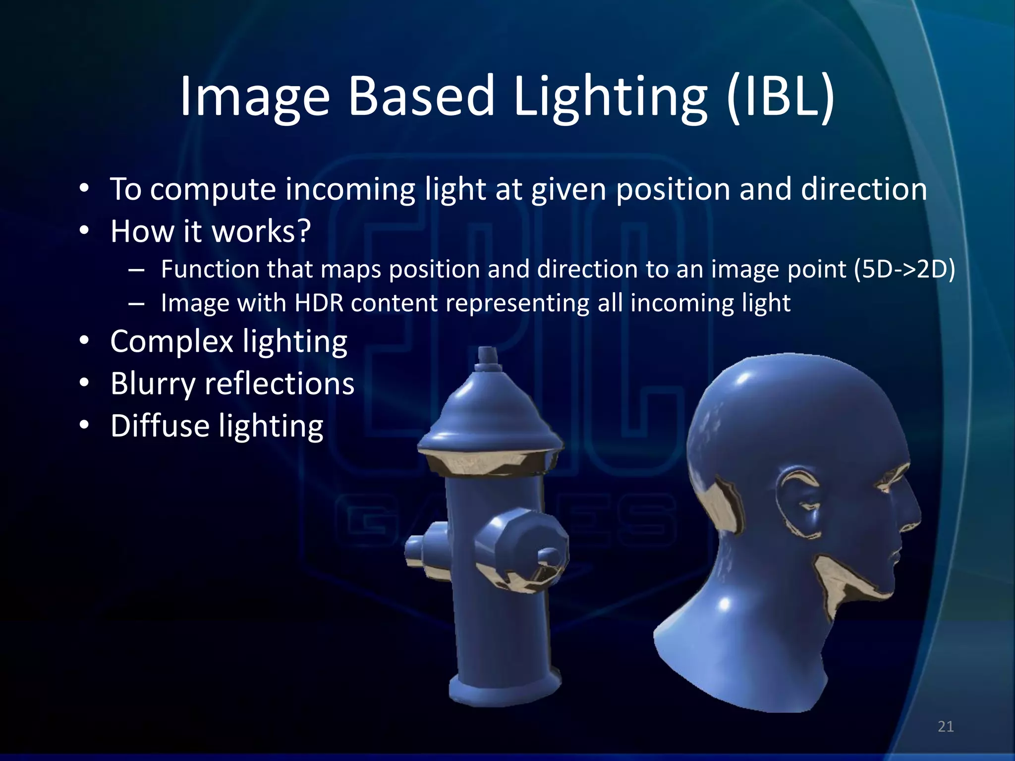 Image Based Lighting (IBL)
• To compute incoming light at given position and direction
• How it works?
   – Function that maps position and direction to an image point (5D->2D)
   – Image with HDR content representing all incoming light
• Complex lighting
• Blurry reflections
• Diffuse lighting




                                                                       21
 