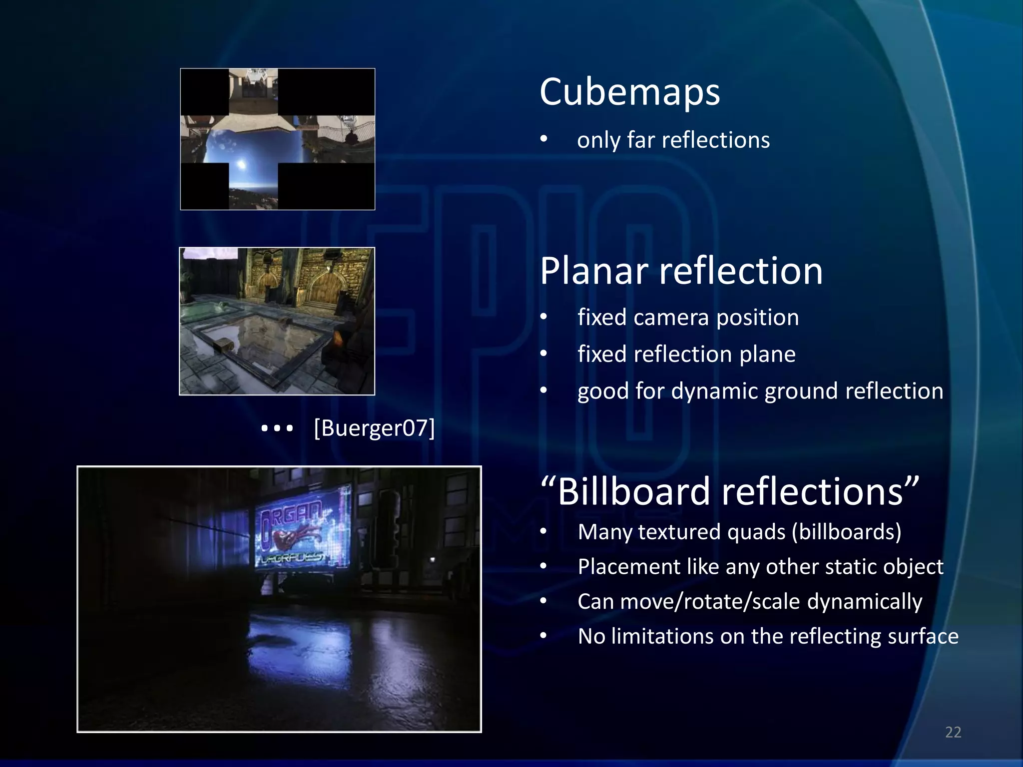 Cubemaps
                •   only far reflections




                Planar reflection
                •   fixed camera position
                •   fixed reflection plane
                •   good for dynamic ground reflection
… [Buerger07]
                “Billboard reflections”
                •   Many textured quads (billboards)
                •   Placement like any other static object
                •   Can move/rotate/scale dynamically
                •   No limitations on the reflecting surface


                                                          22
 