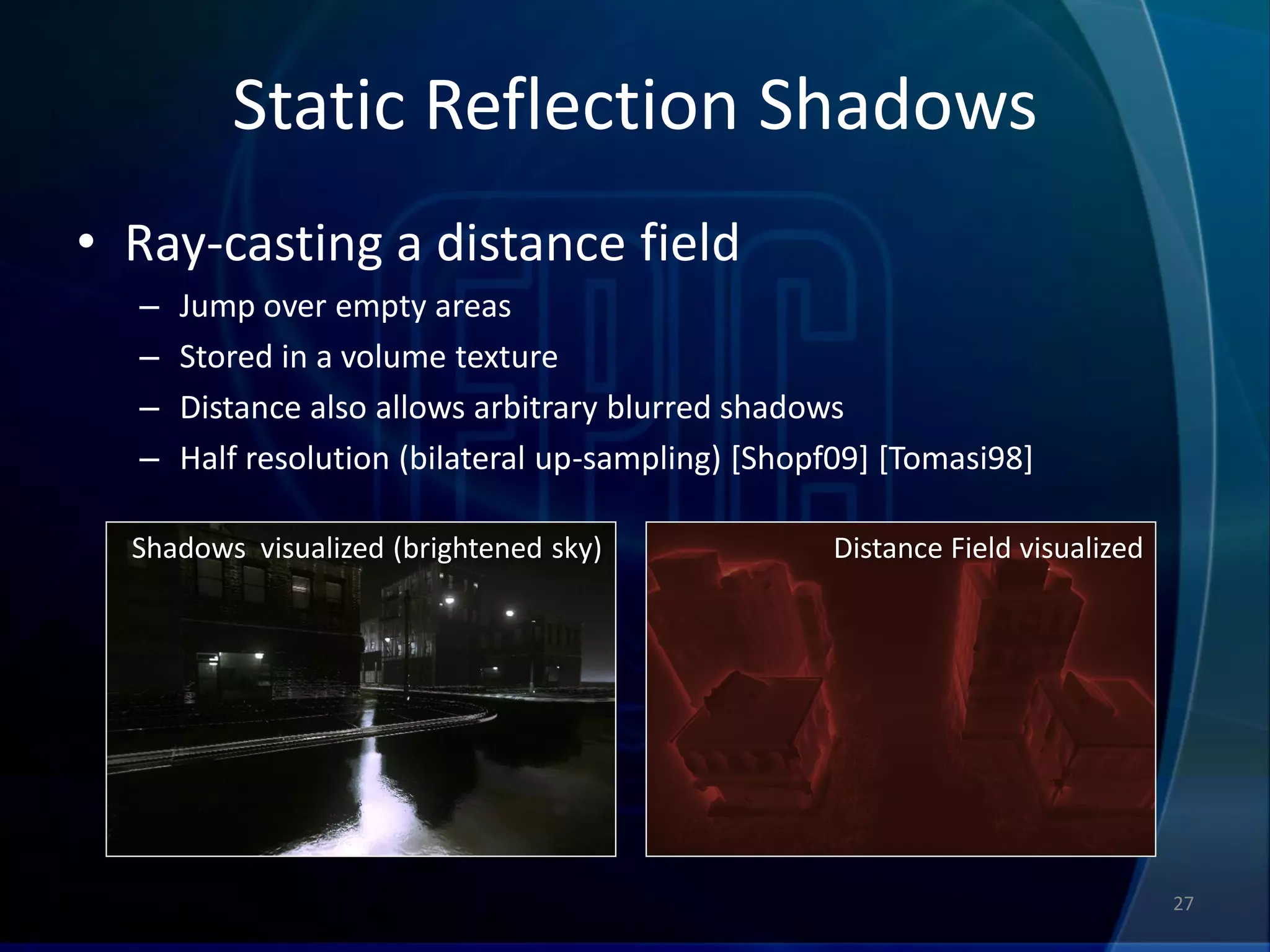 Static Reflection Shadows
• Ray-casting a distance field
  –   Jump over empty areas
  –   Stored in a volume texture
  –   Distance also allows arbitrary blurred shadows
  –   Half resolution (bilateral up-sampling) [Shopf09] [Tomasi98]

  Shadows visualized (brightened sky)              Distance Field visualized




                                                                               27
 