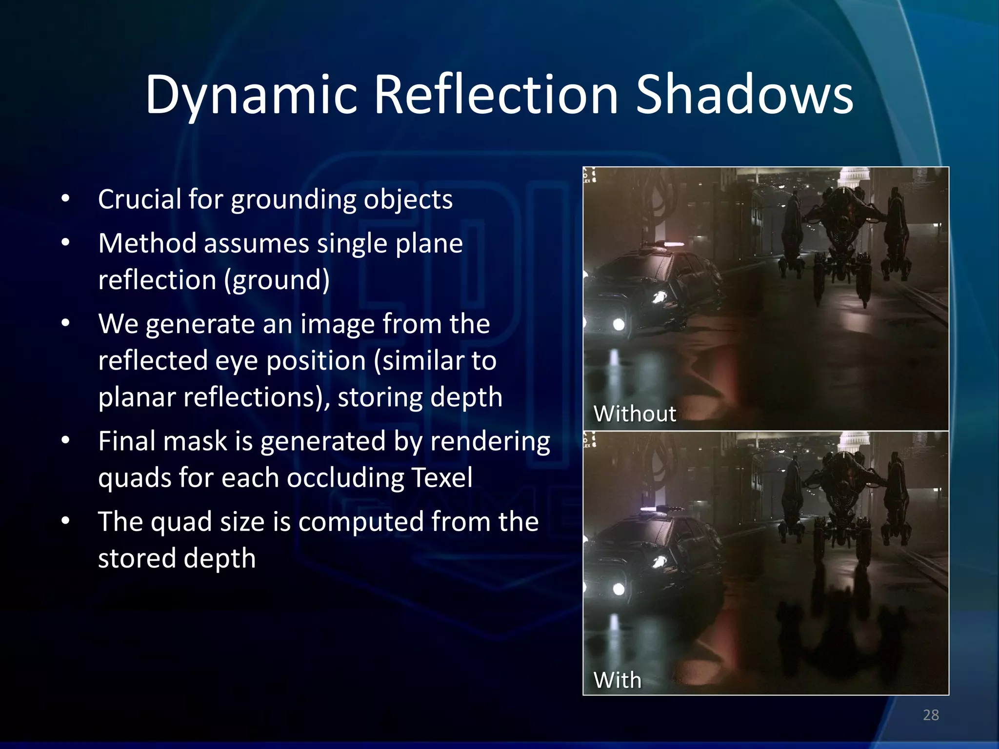 Dynamic Reflection Shadows
• Crucial for grounding objects
• Method assumes single plane
  reflection (ground)
• We generate an image from the
  reflected eye position (similar to
  planar reflections), storing depth     Without
• Final mask is generated by rendering
  quads for each occluding Texel
• The quad size is computed from the
  stored depth


                                         With
                                                   28
 