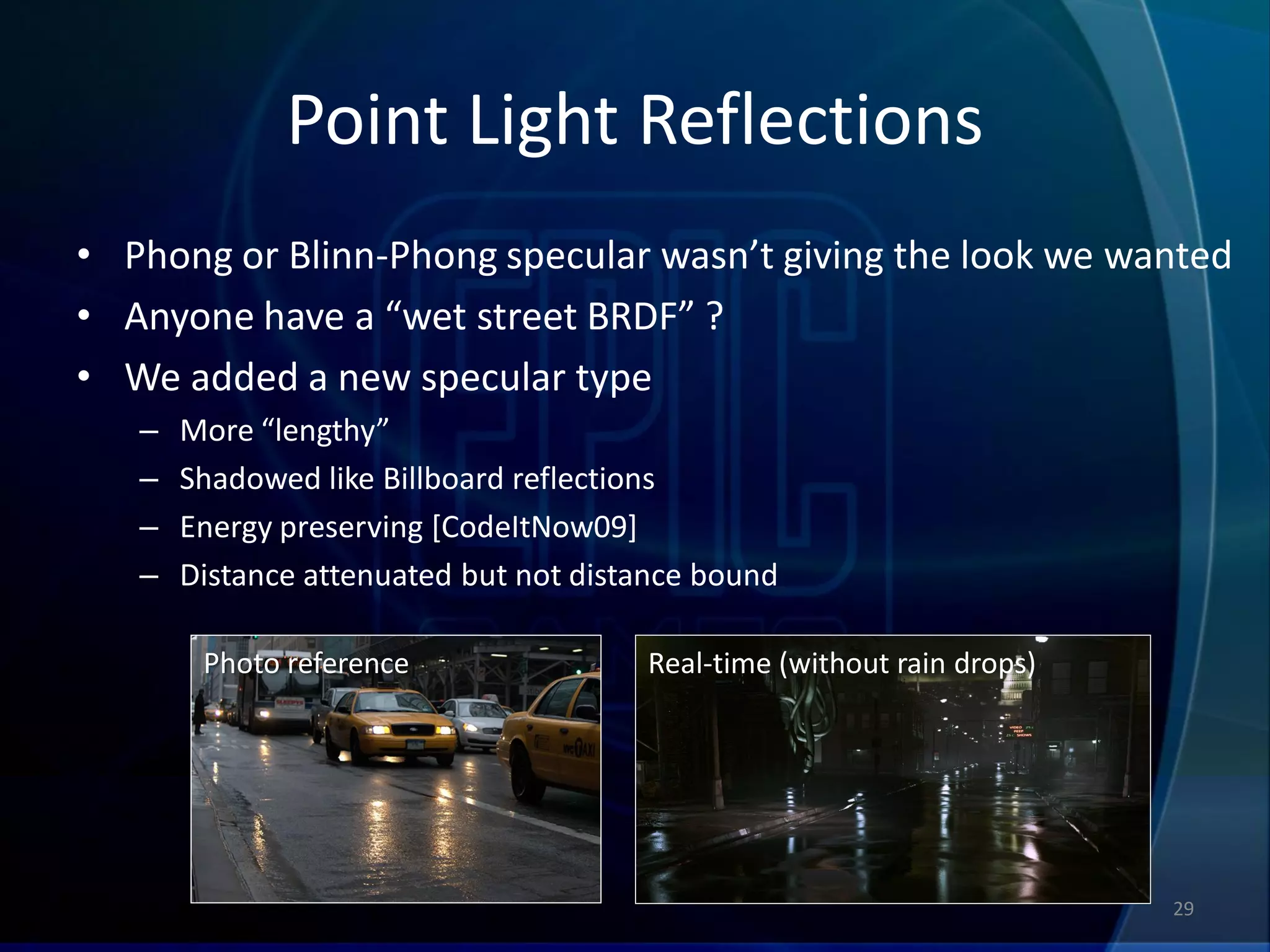 Point Light Reflections
• Phong or Blinn-Phong specular wasn’t giving the look we wanted
• Anyone have a “wet street BRDF” ?
• We added a new specular type
   –   More “lengthy”
   –   Shadowed like Billboard reflections
   –   Energy preserving [CodeItNow09]
   –   Distance attenuated but not distance bound

        Photo reference                Real-time (without rain drops)




                                                                        29
 
