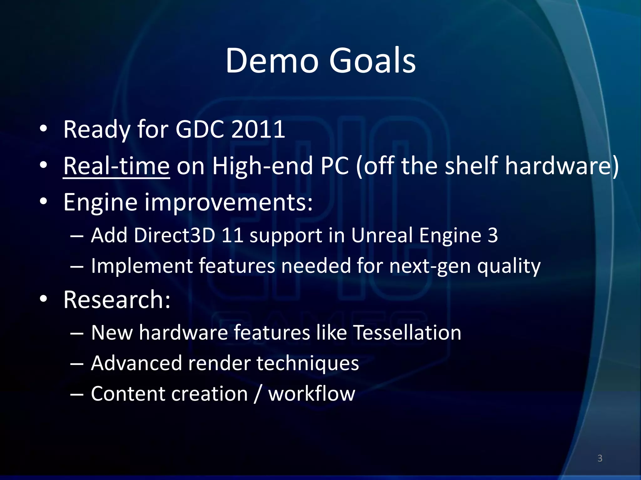 Demo Goals
• Ready for GDC 2011
• Real-time on High-end PC (off the shelf hardware)
• Engine improvements:
  – Add Direct3D 11 support in Unreal Engine 3
  – Implement features needed for next-gen quality
• Research:
  – New hardware features like Tessellation
  – Advanced render techniques
  – Content creation / workflow

                                                     3
 