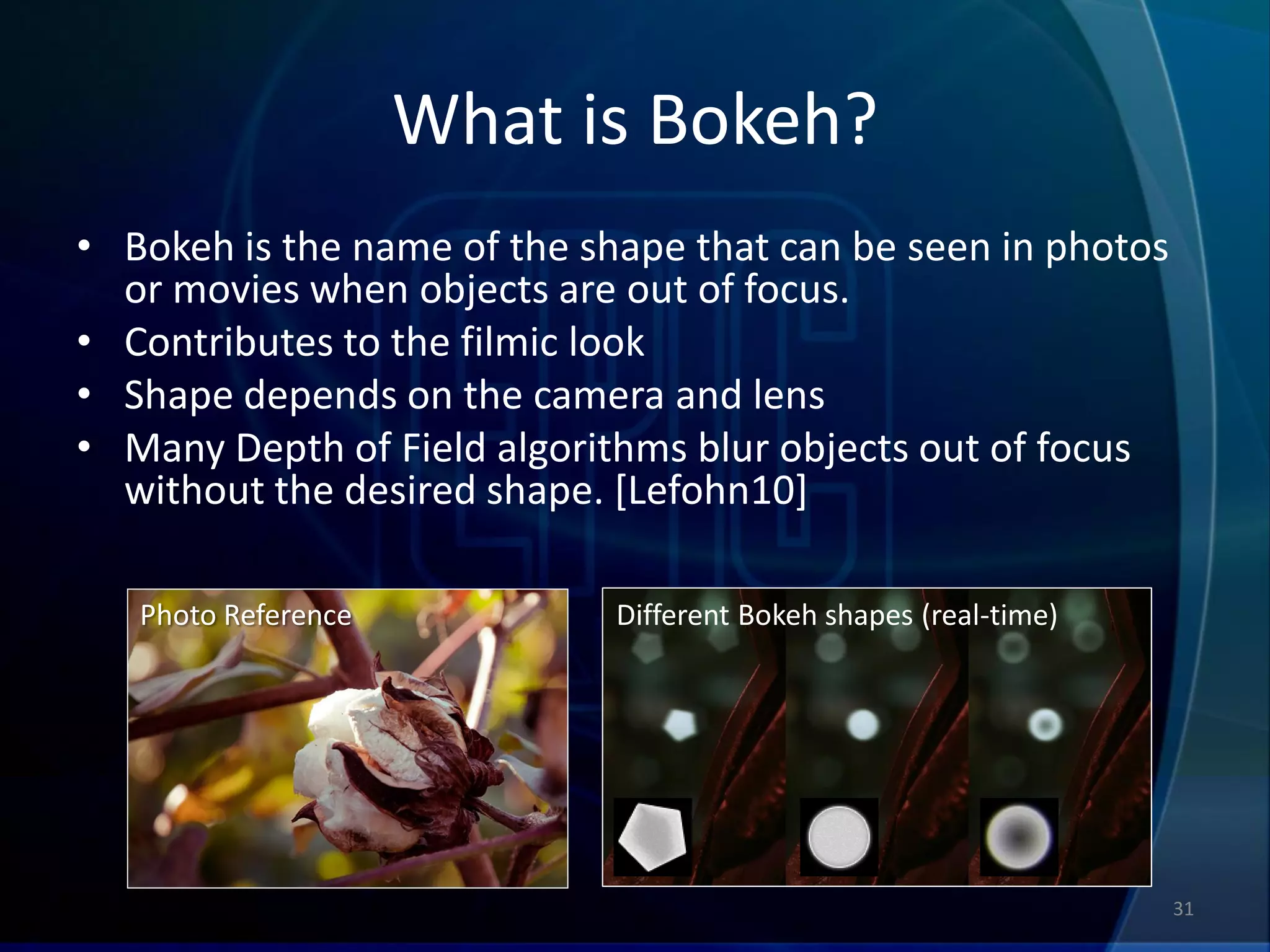What is Bokeh?
• Bokeh is the name of the shape that can be seen in photos
  or movies when objects are out of focus.
• Contributes to the filmic look
• Shape depends on the camera and lens
• Many Depth of Field algorithms blur objects out of focus
  without the desired shape. [Lefohn10]

   Photo Reference           Different Bokeh shapes (real-time)




                                                                  31
 