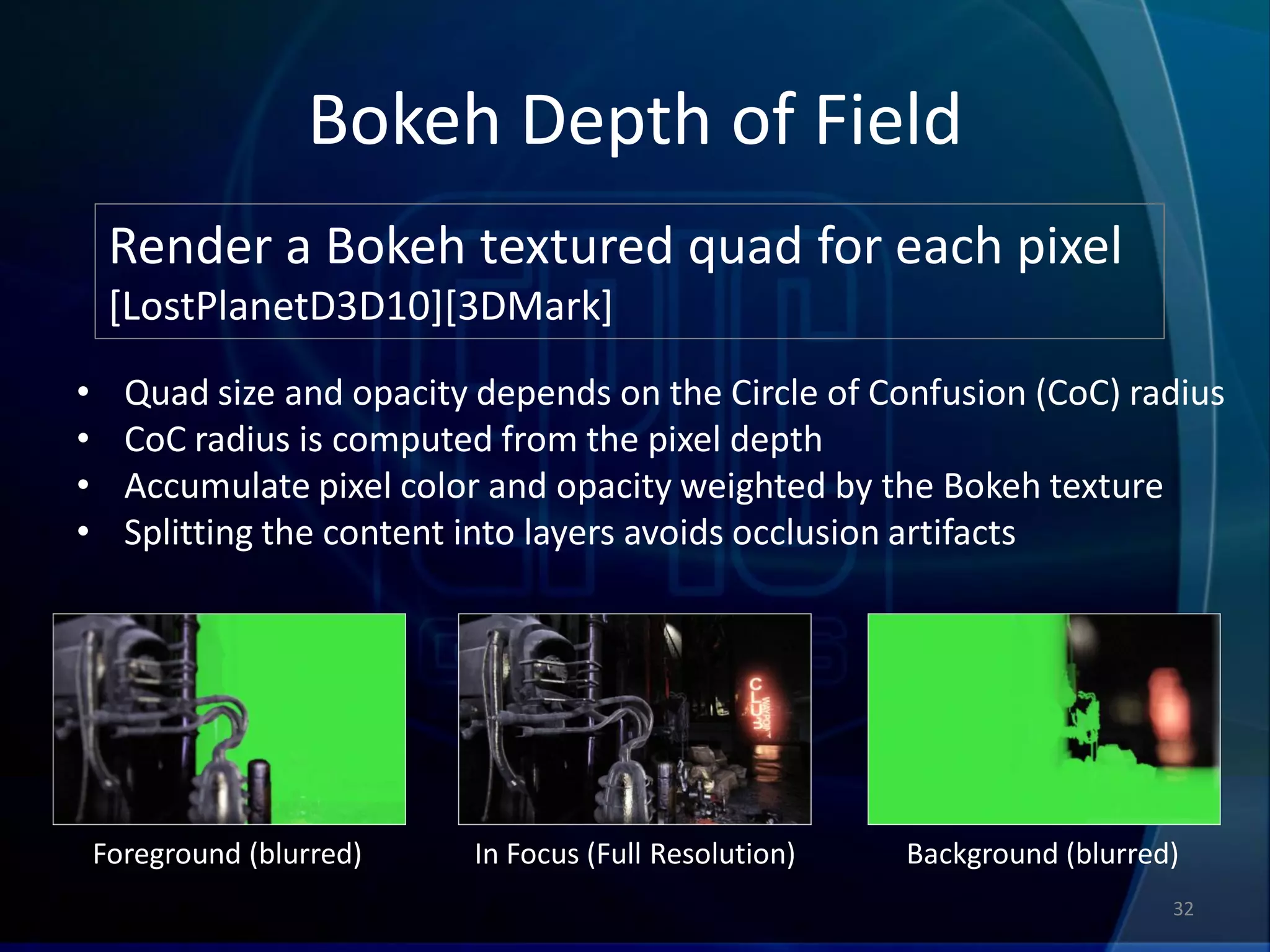 Bokeh Depth of Field
     Render a Bokeh textured quad for each pixel
     [LostPlanetD3D10][3DMark]
•     Quad size and opacity depends on the Circle of Confusion (CoC) radius
•     CoC radius is computed from the pixel depth
•     Accumulate pixel color and opacity weighted by the Bokeh texture
•     Splitting the content into layers avoids occlusion artifacts




    Foreground (blurred)   In Focus (Full Resolution)   Background (blurred)
                                                                           32
 