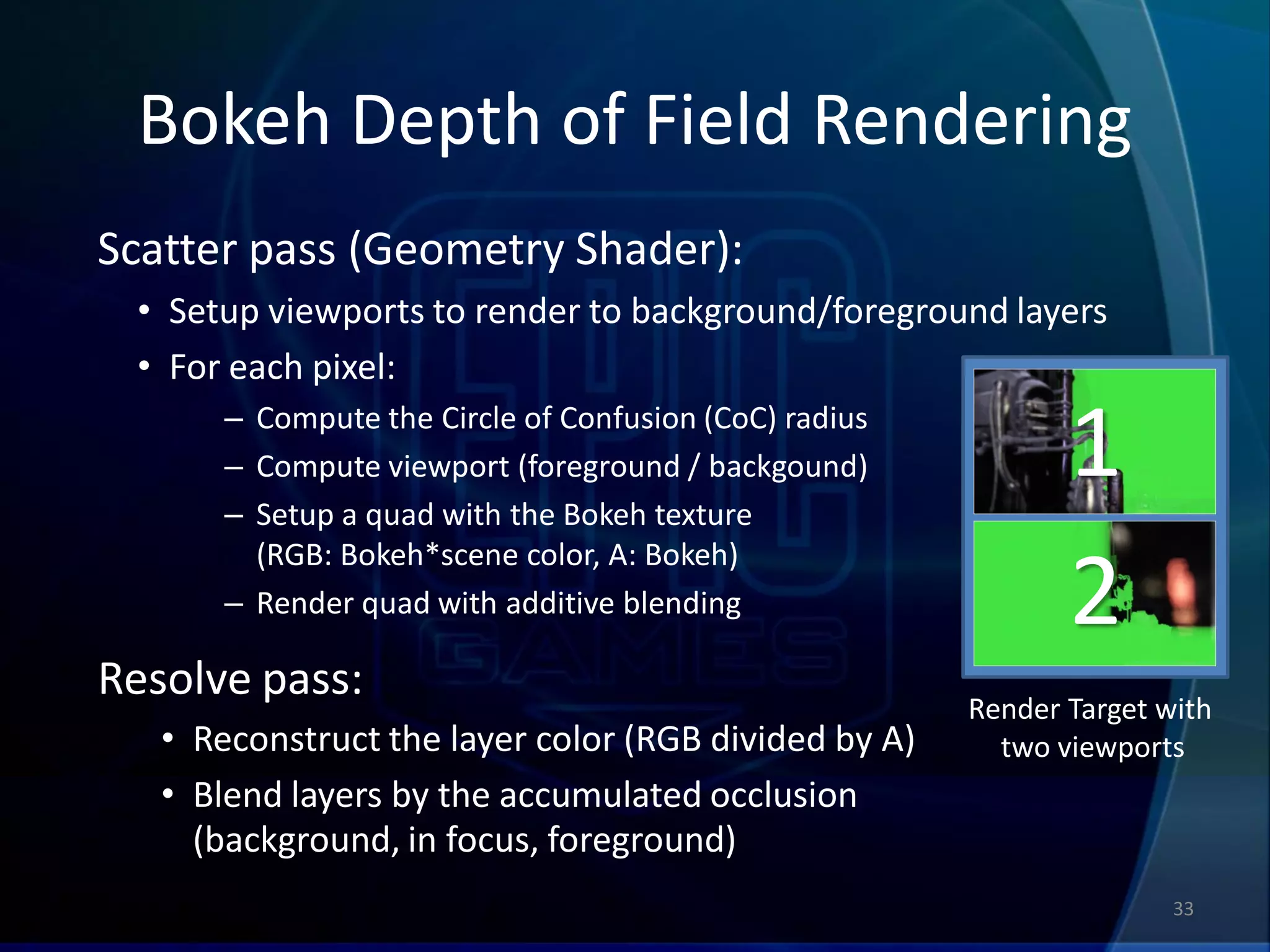Bokeh Depth of Field Rendering
Scatter pass (Geometry Shader):
 • Setup viewports to render to background/foreground layers
 • For each pixel:
       – Compute the Circle of Confusion (CoC) radius
       – Compute viewport (foreground / backgound)
       – Setup a quad with the Bokeh texture
                                                               1
         (RGB: Bokeh*scene color, A: Bokeh)
       – Render quad with additive blending                    2
Resolve pass:
                                                        Render Target with
   • Reconstruct the layer color (RGB divided by A)       two viewports
   • Blend layers by the accumulated occlusion
     (background, in focus, foreground)
                                                                       33
 