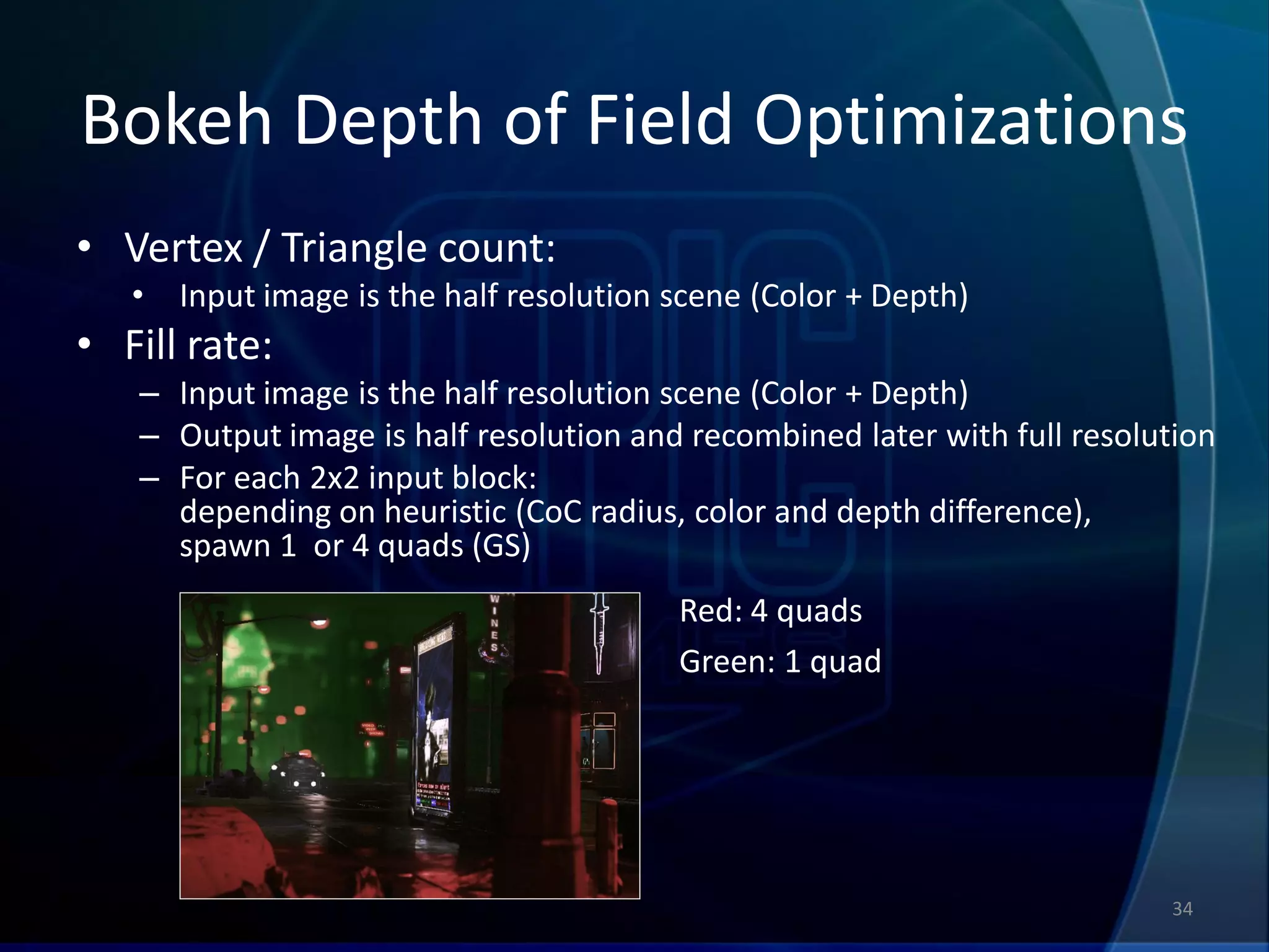 Bokeh Depth of Field Optimizations
• Vertex / Triangle count:
   •   Input image is the half resolution scene (Color + Depth)
• Fill rate:
   – Input image is the half resolution scene (Color + Depth)
   – Output image is half resolution and recombined later with full resolution
   – For each 2x2 input block:
     depending on heuristic (CoC radius, color and depth difference),
     spawn 1 or 4 quads (GS)
                                          Red: 4 quads
                                          Green: 1 quad




                                                                          34
 