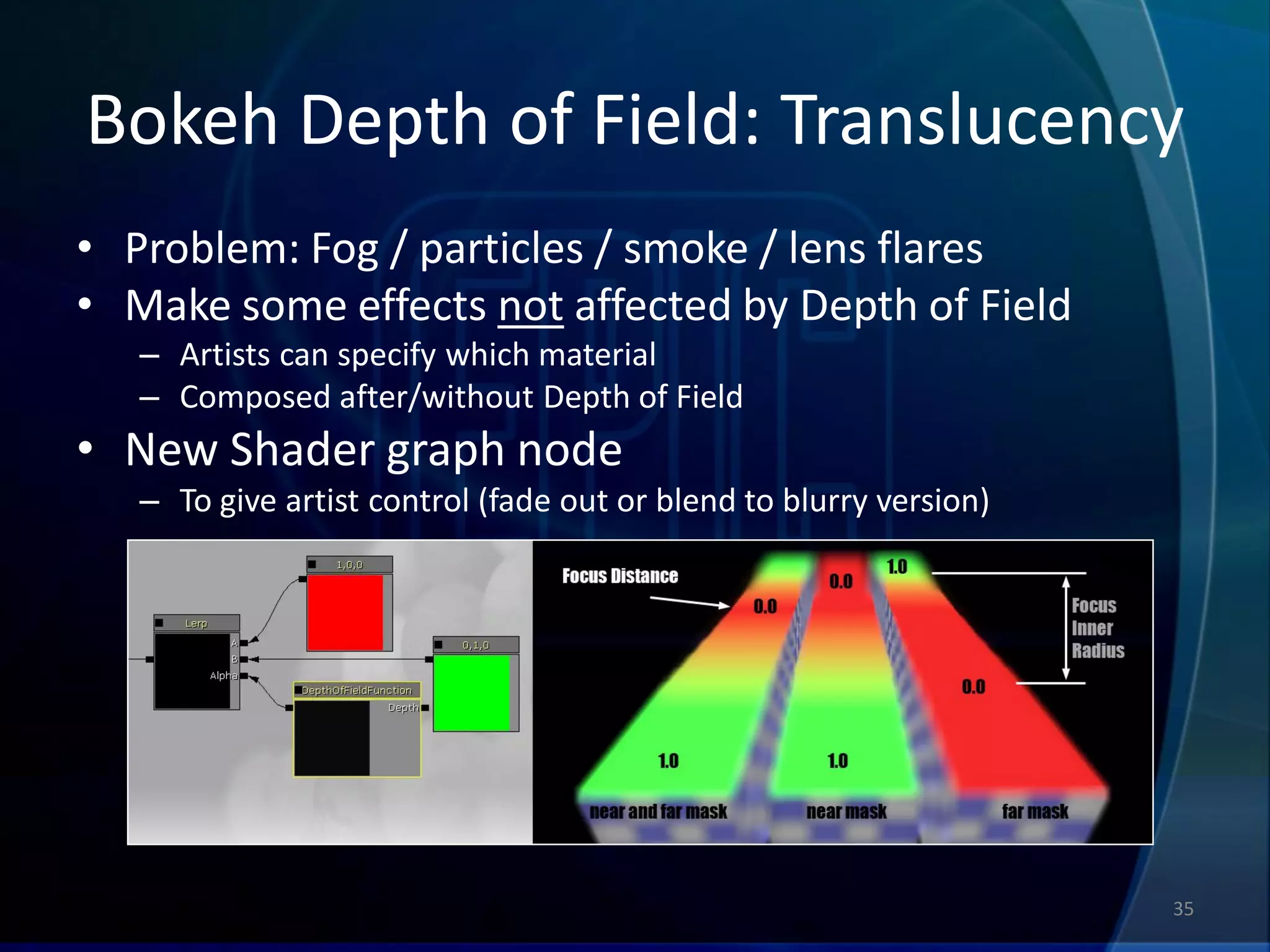 Bokeh Depth of Field: Translucency
• Problem: Fog / particles / smoke / lens flares
• Make some effects not affected by Depth of Field
   – Artists can specify which material
   – Composed after/without Depth of Field
• New Shader graph node
   – To give artist control (fade out or blend to blurry version)




                                                                    35
 