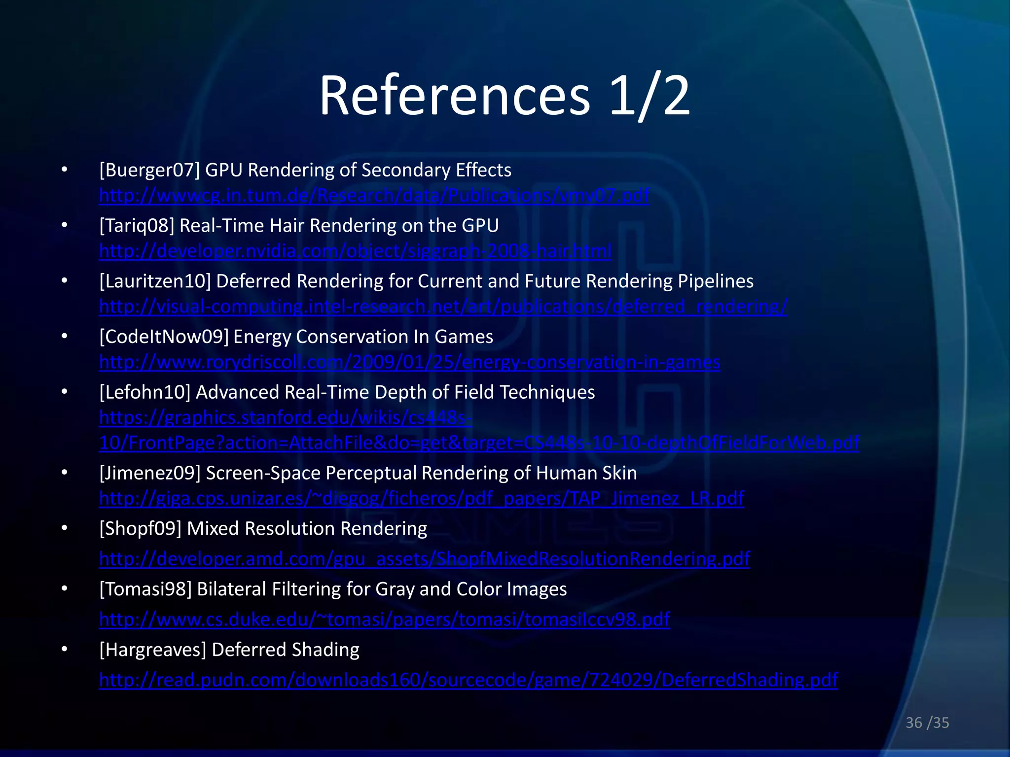 References 1/2
•   [Buerger07] GPU Rendering of Secondary Effects
    http://wwwcg.in.tum.de/Research/data/Publications/vmv07.pdf
•   [Tariq08] Real-Time Hair Rendering on the GPU
    http://developer.nvidia.com/object/siggraph-2008-hair.html
•   [Lauritzen10] Deferred Rendering for Current and Future Rendering Pipelines
    http://visual-computing.intel-research.net/art/publications/deferred_rendering/
•   [CodeItNow09] Energy Conservation In Games
    http://www.rorydriscoll.com/2009/01/25/energy-conservation-in-games
•   [Lefohn10] Advanced Real-Time Depth of Field Techniques
    https://graphics.stanford.edu/wikis/cs448s-
    10/FrontPage?action=AttachFile&do=get&target=CS448s-10-10-depthOfFieldForWeb.pdf
•   [Jimenez09] Screen-Space Perceptual Rendering of Human Skin
    http://giga.cps.unizar.es/~diegog/ficheros/pdf_papers/TAP_Jimenez_LR.pdf
•   [Shopf09] Mixed Resolution Rendering
•   http://developer.amd.com/gpu_assets/ShopfMixedResolutionRendering.pdf
•   [Tomasi98] Bilateral Filtering for Gray and Color Images
•   http://www.cs.duke.edu/~tomasi/papers/tomasi/tomasiIccv98.pdf
•   [Hargreaves] Deferred Shading
•   http://read.pudn.com/downloads160/sourcecode/game/724029/DeferredShading.pdf
                                                                                       36 /35
 