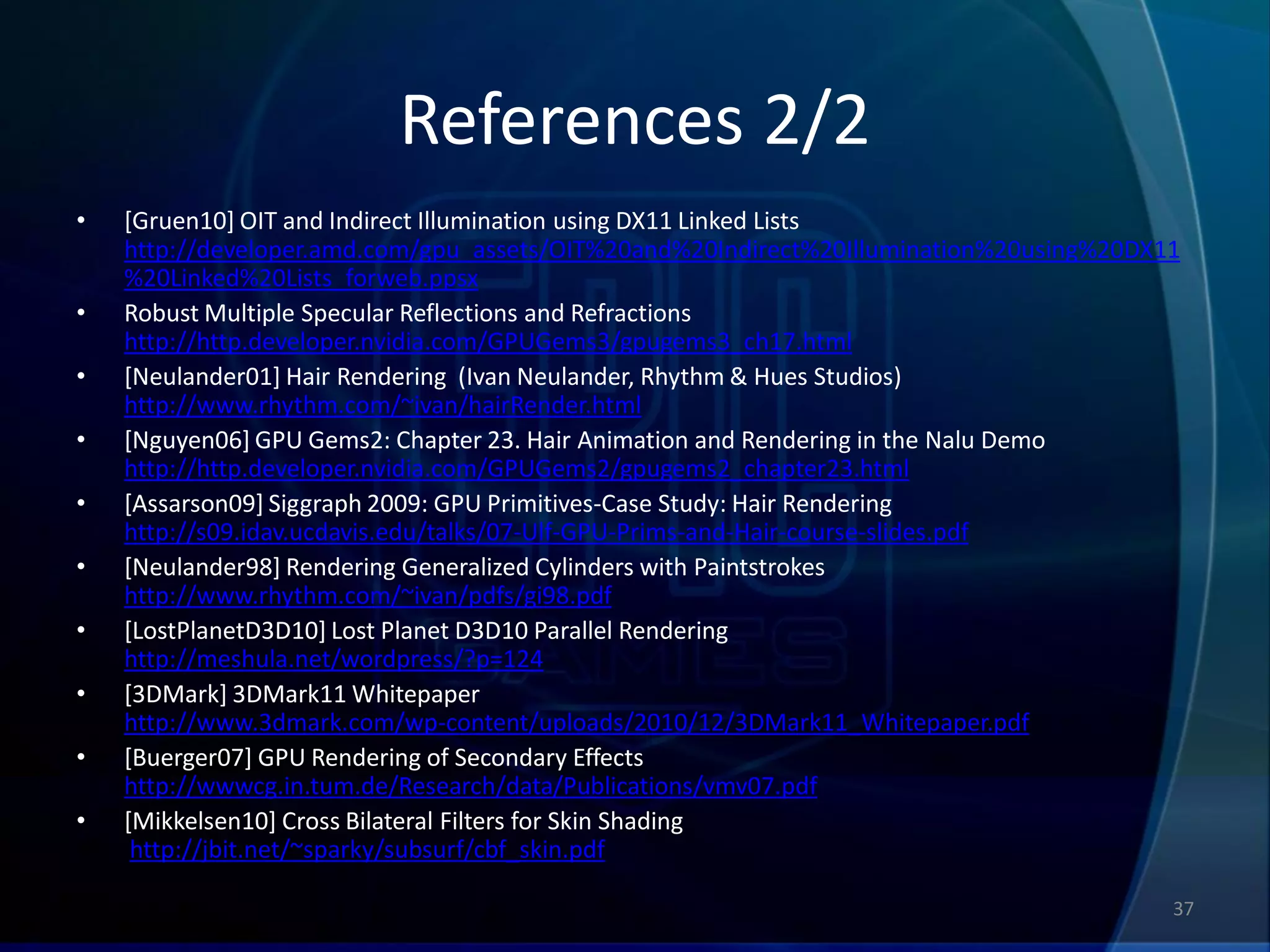 References 2/2
•   [Gruen10] OIT and Indirect Illumination using DX11 Linked Lists
    http://developer.amd.com/gpu_assets/OIT%20and%20Indirect%20Illumination%20using%20DX11
    %20Linked%20Lists_forweb.ppsx
•   Robust Multiple Specular Reflections and Refractions
    http://http.developer.nvidia.com/GPUGems3/gpugems3_ch17.html
•   [Neulander01] Hair Rendering (Ivan Neulander, Rhythm & Hues Studios)
    http://www.rhythm.com/~ivan/hairRender.html
•   [Nguyen06] GPU Gems2: Chapter 23. Hair Animation and Rendering in the Nalu Demo
    http://http.developer.nvidia.com/GPUGems2/gpugems2_chapter23.html
•   [Assarson09] Siggraph 2009: GPU Primitives-Case Study: Hair Rendering
    http://s09.idav.ucdavis.edu/talks/07-Ulf-GPU-Prims-and-Hair-course-slides.pdf
•   [Neulander98] Rendering Generalized Cylinders with Paintstrokes
    http://www.rhythm.com/~ivan/pdfs/gi98.pdf
•   [LostPlanetD3D10] Lost Planet D3D10 Parallel Rendering
    http://meshula.net/wordpress/?p=124
•   [3DMark] 3DMark11 Whitepaper
    http://www.3dmark.com/wp-content/uploads/2010/12/3DMark11_Whitepaper.pdf
•   [Buerger07] GPU Rendering of Secondary Effects
    http://wwwcg.in.tum.de/Research/data/Publications/vmv07.pdf
•   [Mikkelsen10] Cross Bilateral Filters for Skin Shading
     http://jbit.net/~sparky/subsurf/cbf_skin.pdf

                                                                                         37
 