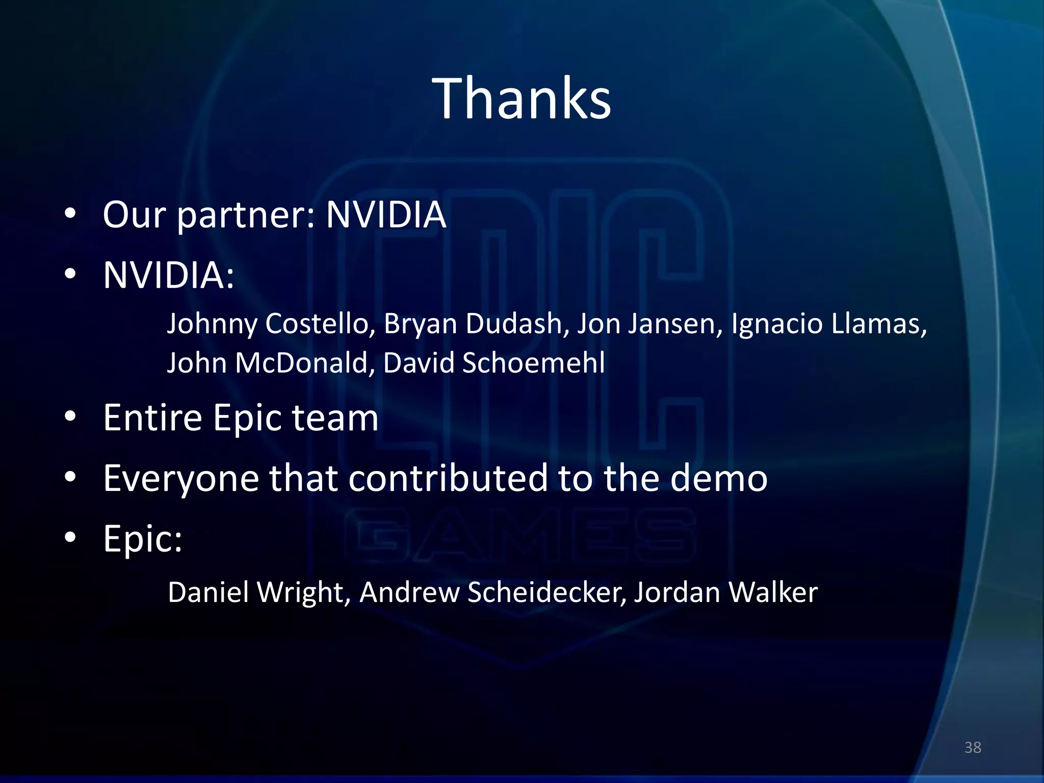 Thanks
• Our partner: NVIDIA
• NVIDIA:
     Johnny Costello, Bryan Dudash, Jon Jansen, Ignacio Llamas,
     John McDonald, David Schoemehl
• Entire Epic team
• Everyone that contributed to the demo
• Epic:
     Daniel Wright, Andrew Scheidecker, Jordan Walker



                                                                  38
 