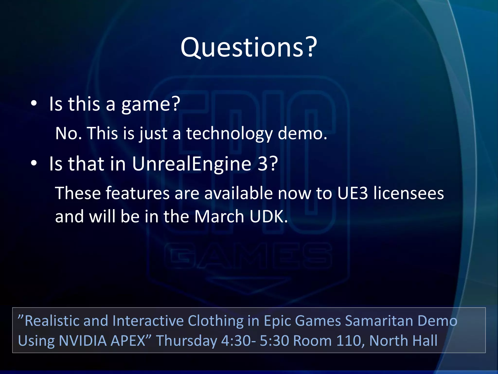 Questions?
 • Is this a game?
     No. This is just a technology demo.
 • Is that in UnrealEngine 3?
     These features are available now to UE3 licensees
     and will be in the March UDK.




”Realistic and Interactive Clothing in Epic Games Samaritan Demo
Using NVIDIA APEX” Thursday 4:30- 5:30 Room 110, North Hall
 