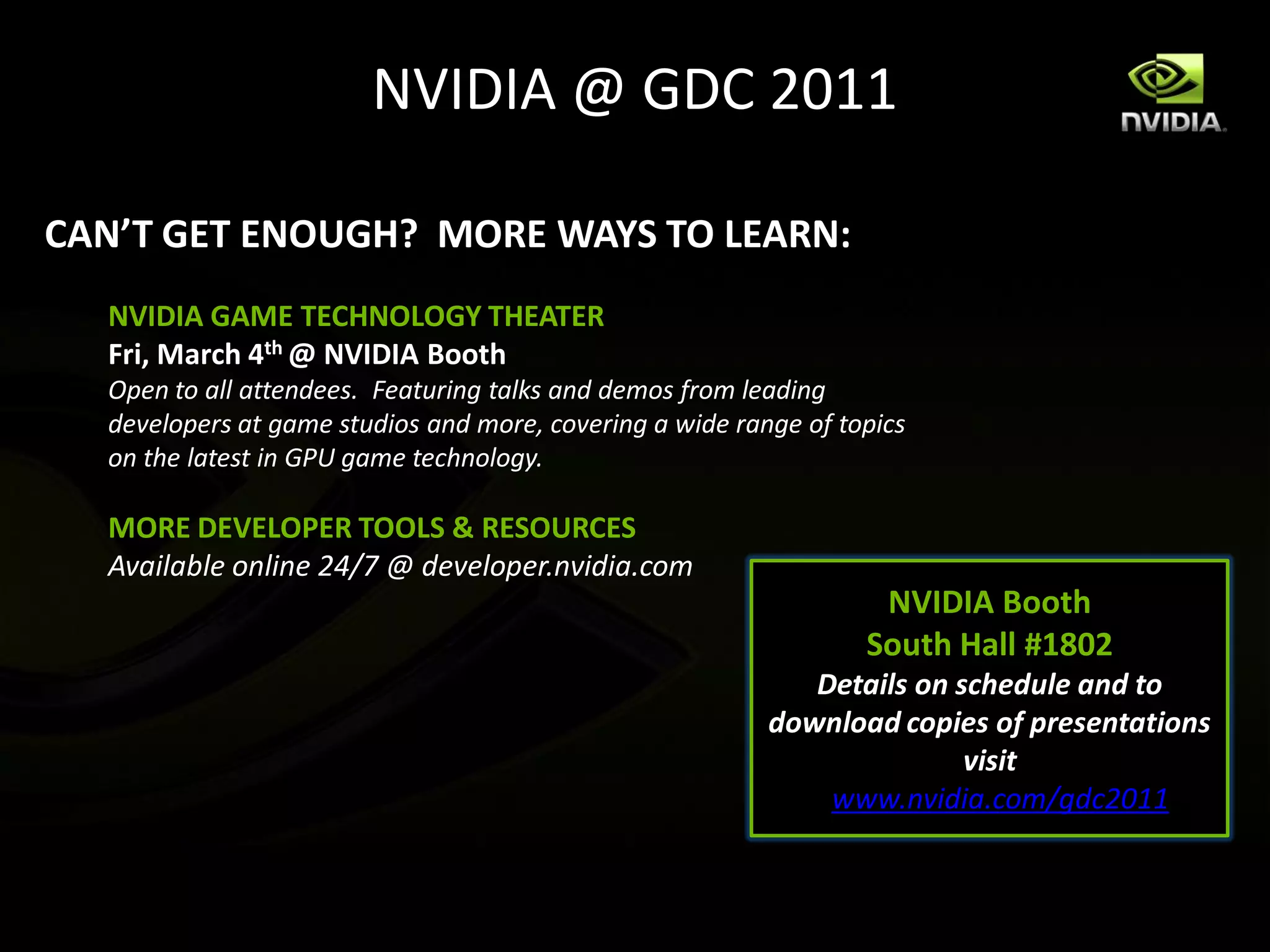 NVIDIA @ GDC 2011

CAN’T GET ENOUGH? MORE WAYS TO LEARN:
  NVIDIA GAME TECHNOLOGY THEATER
  Fri, March 4th @ NVIDIA Booth
  Open to all attendees. Featuring talks and demos from leading
  developers at game studios and more, covering a wide range of topics
  on the latest in GPU game technology.

  MORE DEVELOPER TOOLS & RESOURCES
  Available online 24/7 @ developer.nvidia.com
                                                                   NVIDIA Booth
                                                                  South Hall #1802
                                                             Details on schedule and to
                                                          download copies of presentations
                                                                         visit
                                                              www.nvidia.com/gdc2011
 
