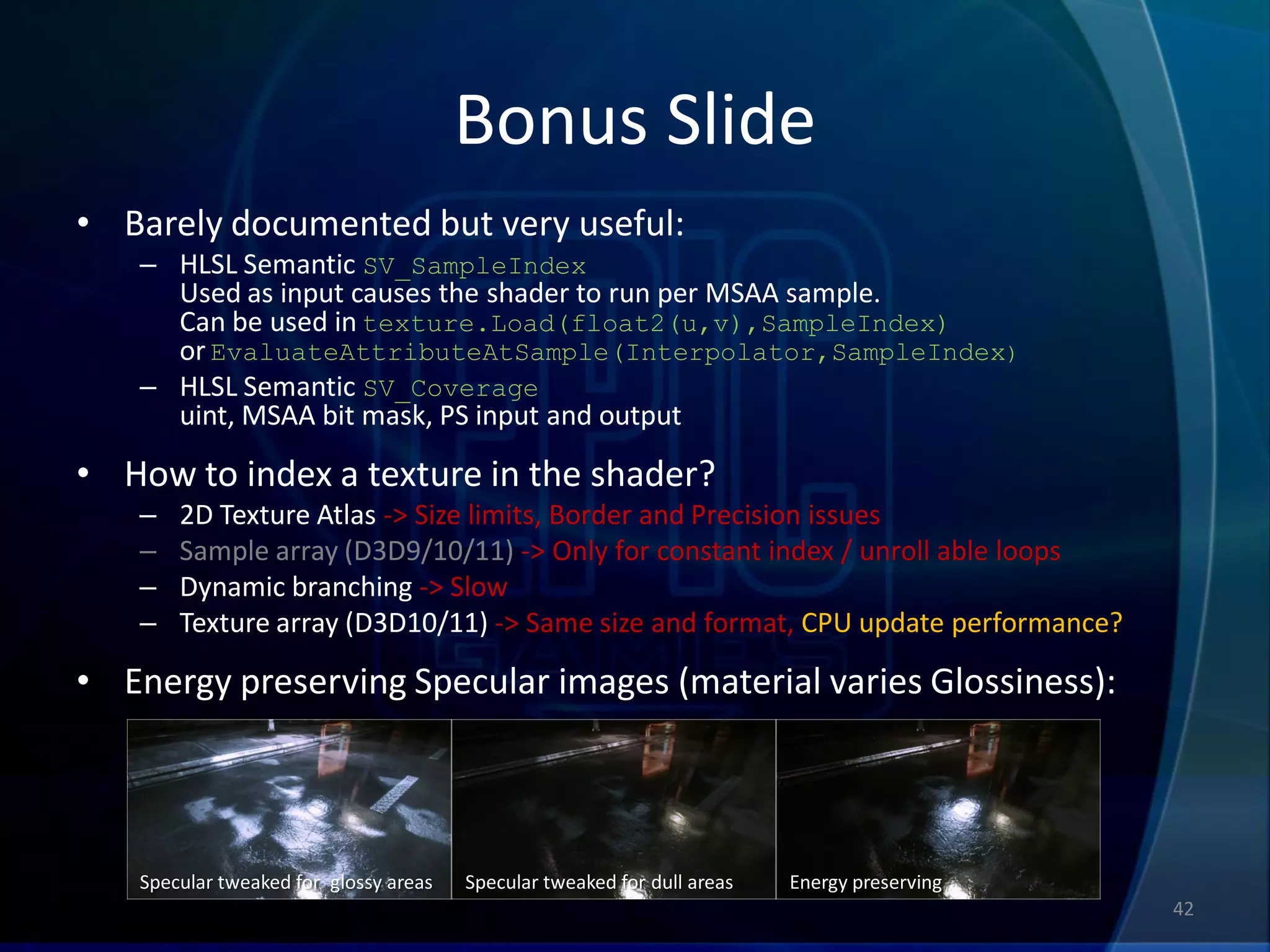 Bonus Slide
• Barely documented but very useful:
   – HLSL Semantic SV_SampleIndex
     Used as input causes the shader to run per MSAA sample.
     Can be used in texture.Load(float2(u,v),SampleIndex)
     or EvaluateAttributeAtSample(Interpolator,SampleIndex)
   – HLSL Semantic SV_Coverage
     uint, MSAA bit mask, PS input and output

• How to index a texture in the shader?
   –   2D Texture Atlas -> Size limits, Border and Precision issues
   –   Sample array (D3D9/10/11) -> Only for constant index / unroll able loops
   –   Dynamic branching -> Slow
   –   Texture array (D3D10/11) -> Same size and format, CPU update performance?

• Energy preserving Specular images (material varies Glossiness):




   Specular tweaked for glossy areas   Specular tweaked for dull areas   Energy preserving
                                                                                             42
 