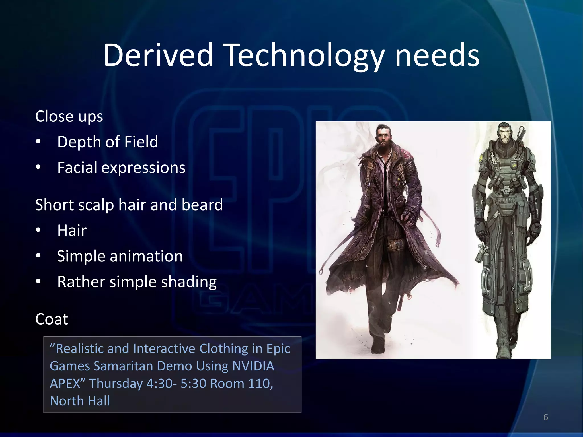 Derived Technology needs
Close ups
• Depth of Field
• Facial expressions

Short scalp hair and beard
• Hair
• Simple animation
• Rather simple shading

Coat
  ”Realistic and Interactive Clothing in Epic
  Games Samaritan Demo Using NVIDIA
  APEX” Thursday 4:30- 5:30 Room 110,
  North Hall
                                                6
 