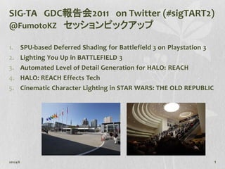SIG-TA GDC報告会2011 on Twitter (#sigTART2)
@FumotoKZ セッションピックアップ

1.         SPU-based Deferred Shading for Battlefield 3 on Playstation 3
2.         Lighting You Up in BATTLEFIELD 3
3.         Automated Level of Detail Generation for HALO: REACH
4.         HALO: REACH Effects Tech
5.         Cinematic Character Lighting in STAR WARS: THE OLD REPUBLIC




2011/4/8                                                                   1
 