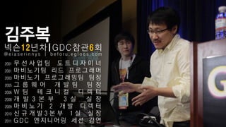 김주복
넥슨12년차|GDC참관6회
@eiaserinnys | beforu.egloos.com

2001   무선사업팀 도트디자이너
2001   마비노기팀 리드 프로그래머
2003   마비노기 프로그래밍팀 팀장
2005   그 룹 웨 어 개 발 팀 팀 장
2006   W 팀 테 크 니 컬 디 렉 터
2008   개 발 3 본 부 3 실 실 장
2009   마비노기 2 개발 디렉터
2010   신규개발3본부 1실 실장
2011   GDC 엔지니어링 세션 강연
 