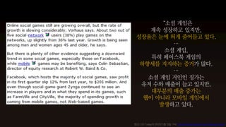 “소셜 게임은
     계속 성장하고 있지만,
 성장율은 눈에 띄게 줄어들고 있다.
          …
        소셜 게임,
     특히 페이스북 게임의
  하향세를 지지하는 증거가 많다.
          …
    소셜 게임 거인인 징가는
  유저 수와 매출이 늘고 있지만,
     대부분의 매출 증가는
   웹이 아니라 모바일 게임에서
       발생하고 있다.


참고) CIO Today의 2012년 5월 15일 기사, Social Online Games Face Slowing Growth
 