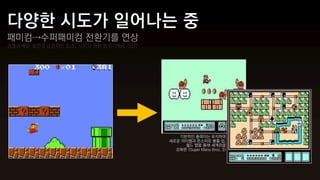 패미컴→수퍼패미컴 전환기를 연상
경쟁과 빠른 회전의 긍정적인 효과? 시장의 하향 분위기에서 기인?




                                          기본적인 플레이는 유지하며
                                       새로운 아이템과 몬스터로 볼륨 업,
                                            월드 맵을 통해 세계관을
                                         강화한 <Super Mario Bros. 3>
 