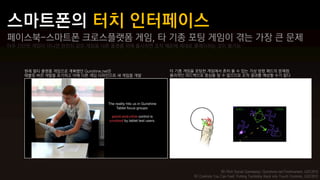 페이스북-스마트폰 크로스플랫폼 게임, 타 기종 포팅 게임이 겪는 가장 큰 문제
아주 간단한 게임이 아니면 완전히 같은 게임을 다른 플랫폼 위에 출시하면 조작 때문에 제대로 플레이하는 것이 불가능




    원래 멀티 플랫폼 게임으로 계획했던 Gunshine.net은         타 기종 게임을 포팅한 게임에서 흔히 볼 수 있는 가상 방향 패드의 문제점
    태블릿 버전 개발을 포기하고 아예 다른 게임 디자인으로 새 게임을 개발   물리적인 피드백으로 중심을 알 수 없으므로 조작 결과를 예상할 수가 없다




                                                                      좌) Rich Social Gameplay: Gunshine.net Postmortem, GDC2012
                                                      우) Controls You Can Feel: Putting Tactibility Back into Touch Controls, GDC2012
 