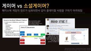 페이스북 게임의 장르가 심화되면서 같이 플레이할 사람을 구하기 어려워짐
실제 친구가 항상 같이 나와 게임을 하는 사람은 아니다, 친구 그래프와 게임을 같이 하는 사람 그래프가 본질적으로 겹치지 않기 때문에 생기는 문제




                          페이스북 게이머의 성향은
                          어떤 기준으로 놓더라도
                          다른 게임에서 동떨어져 있다,
                          '하이퍼 캐주얼'로 분류




                                                일반 페이스북 유저와
                                               게임을 많이 하는 사람은
                                             분리된 것 같은 현상을 보임,
                                              징가는 페이스북 친구 외에
                                                   게임 별로 친구를
                                               관리하는 시스템을 도입




                                                                 좌측 2개) How to Make a Wretched Social Game, GDC2012
                                                                우측 2개) Battle of the Graphs: Players vs Friends, GDC2012
 