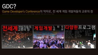 Game Developer's Conference의 약자로, 전 세계 게임 개발자들의 교류의 장
GDC2012는 다시 샌프란시스코 모스코니 센터 전체를 사용하며 역대 최대 규모로 개최
 