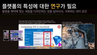 플랫폼 제약에 맞는 게임을 디자인하는 것을 넘어서서, 극복하는 것이 관건
섣부르게 다른 플랫폼에서 성공한 게임을 다른 플랫폼으로 가져가는 것은 좋은 성과로 이어지지 않는다



              <Bejeweled Blitz>이 페이스북보다 아이폰에서 성과가 더 좋은 것 역시
              터치 조작과 게임 세션 길이가 스마트폰 환경에 더 적합하기 때문으로 봐야,       <Infinity Blade Dungeons> 같은 게임이
              상대적으로 단순한 게임에서도 플랫폼 적합도는 중요                     포인트&클릭 게임을 터치 환경으로 가져오는 실험을 진행 중
 