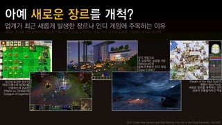 업계가 최근 새롭게 발생한 장르나 인디 게임에 주목하는 이유
 새로운 장르를 만들어버리면 해당 장르를 아예 선점할 수 있다는 장점, 작은 규모로 실험을 거듭하는 방식이 효과적




                                                          인디 게임으로
                                                          큰 상업적인 성공을 거둔
                                                          <Minecraft>와
                                                          올해 주목받은 인디 게임
                                                          <Dear Esther>



  최근에 등장한 장르인                                                                                          <Realm of the Mad God>의
타워 디펜스와 MOBA를                                                                                                  개발사 Spry Fox는
     선점하는데 성공한                                                                                         새로운 장르를 개척하는 것이
 <Plants vs Zombie>와                                                                                     성공의 지름길이라고 역설
<League of Legends>




                                                 참고) Create New Genres (and Stop Wasting Your Life in the Clone Factories), GDC2012
 