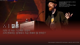 Photo courtesy of the Game Developers Conference

                                                                            비슷비슷한 클론 게임 만들기는 그만두고
                                                                            창의력을 발휘하여
                                                                            새로운 장르를 만드는 것이
                                                                            상업적으로도 더 나은 선택이라고 역설한
                                                                            Spry Fox의 Daniel Cook




      1년도 안 되는 기간에도 전망이
      크게 변화하는 업계에서 지금 취해야 할 전략은?



                                                   Game Developer's Conference 2012 Trend Review | Jubok Kim, devCAT STUDIO
 