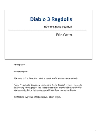 <title page>


Hello everyone!


My name is Erin Catto and I want to thank you for coming to my tutorial.


Today I’m going to discuss my work on the Diablo 3 ragdoll system. I learned a
lot working on this project and I hope you find this information useful in your
own projects. And as I promised, you will learn how to smack a demon.


First let me give you a little background about myself.




                                                                                  1
 