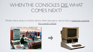 WHEN THE CONSOLES DIE, WHAT
           COMES NEXT?
Market share drops in relative terms, often because a new product massively expands
                                  the overall market
 
