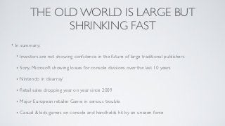 THE OLD WORLD IS LARGE BUT
                   SHRINKING FAST
•   In summary;

    •   Investors are not showing conﬁdence in the future of large traditional publishers

    •   Sony, Microsoft showing losses for console divisions over the last 10 years

    •   Nintendo in ‘disarray’

    •   Retail sales dropping year on year since 2009

    •   Major European retailer Game in serious trouble

    •   Casual & kids games on console and handhelds hit by an unseen force
 