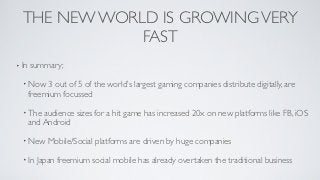 THE NEW WORLD IS GROWING VERY
              FAST
• In   summary;

  • Now     3 out of 5 of the world’s largest gaming companies distribute digitally, are
       freemium focussed

  • The    audience sizes for a hit game has increased 20x on new platforms like FB, iOS
       and Android

  • New     Mobile/Social platforms are driven by huge companies

  • In   Japan freemium social mobile has already overtaken the traditional business
 