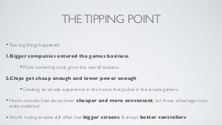 THE TIPPING POINT

• Two big things happened;
1.Bigger companies entered the games business

      • More marketing clout, grow the overall business
2.Chips got cheap enough and lower power enough

      • Creating an ‘arcade experience’ in the home, that pulled in the arcade gamers
• Home consoles had always been cheaper and more convenient, but these advantages now
 really mattered

• Worth noting arcades still often had bigger screens & always better controllers
 
