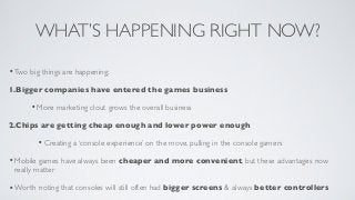 WHAT’S HAPPENING RIGHT NOW?

• Two big things are happening;
1.Bigger companies have entered the games business

      • More marketing clout grows the overall business
2.Chips are getting cheap enough and lower power enough

         • Creating a ‘console experience’ on the move, pulling in the console gamers
• Mobile games have always been cheaper and more convenient, but these advantages now
 really matter

• Worth noting that consoles will still often had bigger screens & always better controllers
 